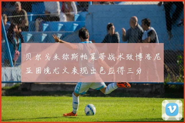 贝尔戈米称斯帕莱蒂战术致博洛尼亚困境尤文表现出色应得三分