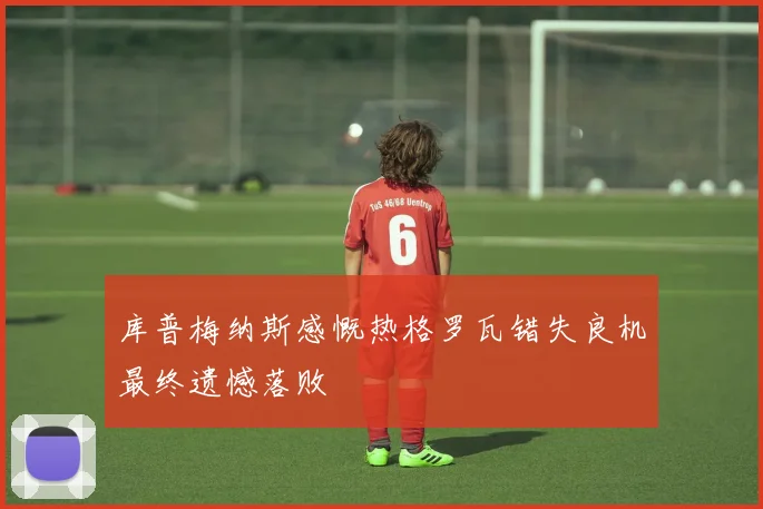 库普梅纳斯感慨热格罗瓦错失良机最终遗憾落败
