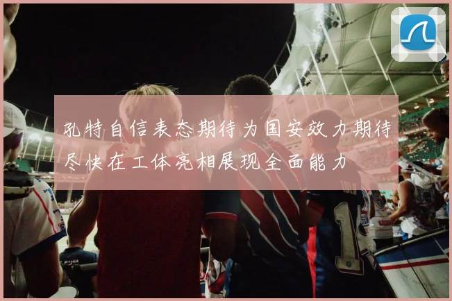 孔特自信表态期待为国安效力期待尽快在工体亮相展现全面能力