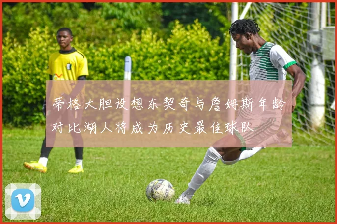 蒂格大胆设想东契奇与詹姆斯年龄对比湖人将成为历史最佳球队