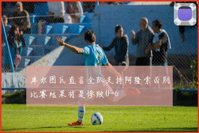 库尔图瓦直言全队支持阿隆索否则比赛结果将是惨败0-6