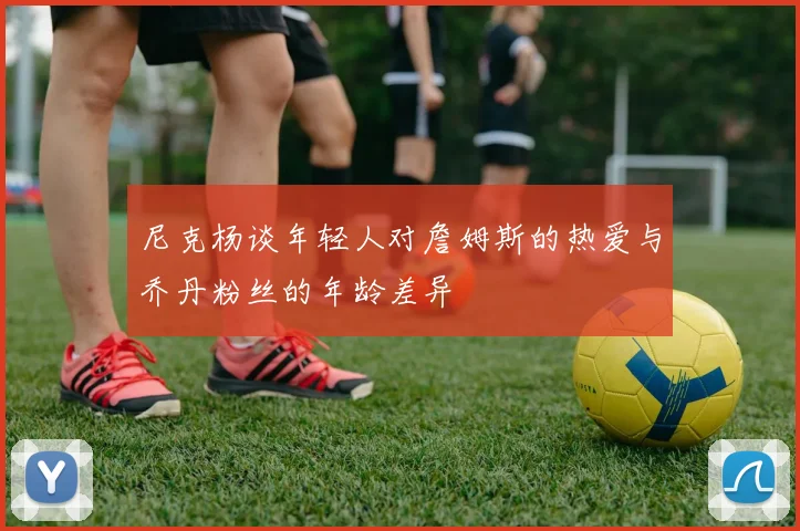 尼克杨谈年轻人对詹姆斯的热爱与乔丹粉丝的年龄差异