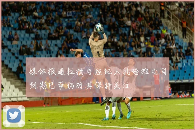 媒体报道拉扬与经纪人扎哈维合同到期巴萨仍对其保持关注