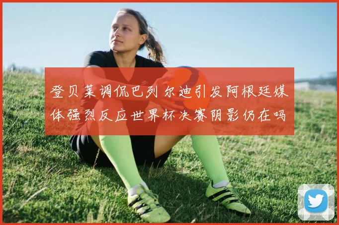 登贝莱调侃巴列尔迪引发阿根廷媒体强烈反应世界杯决赛阴影仍在吗