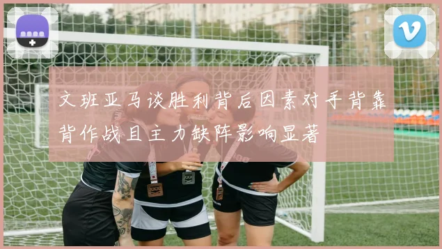 文班亚马谈胜利背后因素对手背靠背作战且主力缺阵影响显著