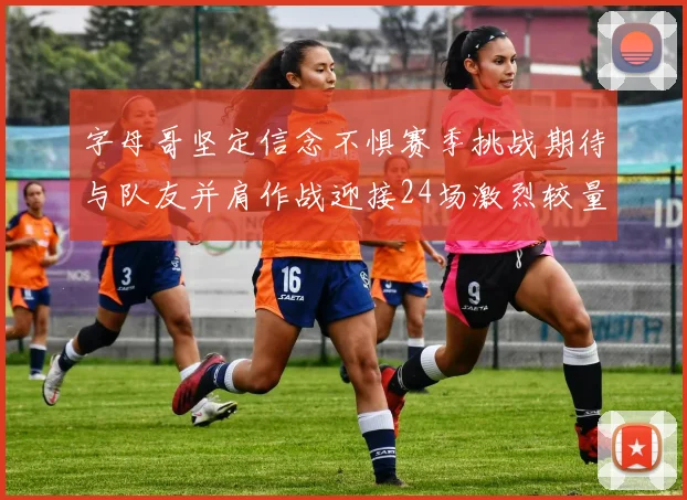 字母哥坚定信念不惧赛季挑战期待与队友并肩作战迎接24场激烈较量