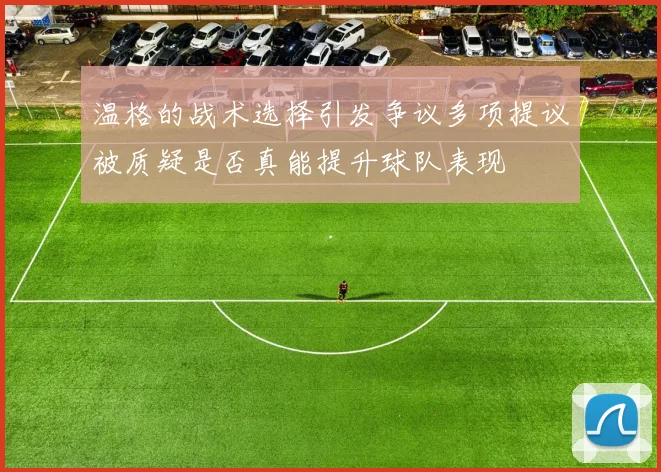 温格的战术选择引发争议多项提议被质疑是否真能提升球队表现