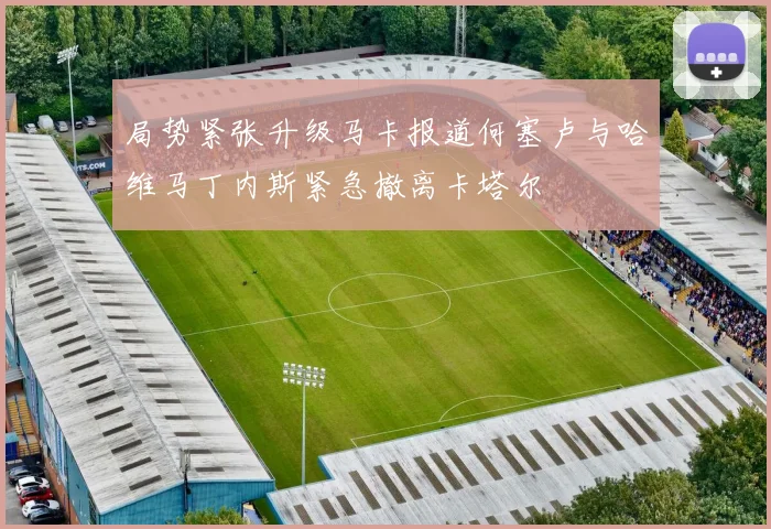 局势紧张升级马卡报道何塞卢与哈维马丁内斯紧急撤离卡塔尔