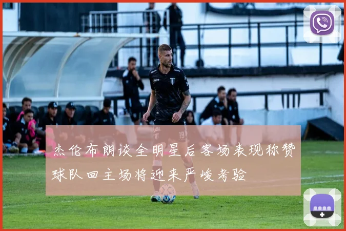 杰伦布朗谈全明星后客场表现称赞球队回主场将迎来严峻考验