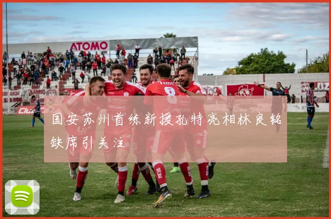 国安苏州首练新援孔特亮相林良铭缺席引关注