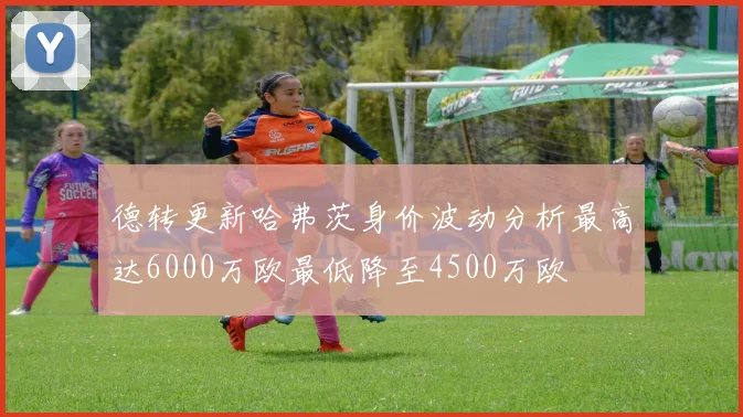 德转更新哈弗茨身价波动分析最高达6000万欧最低降至4500万欧