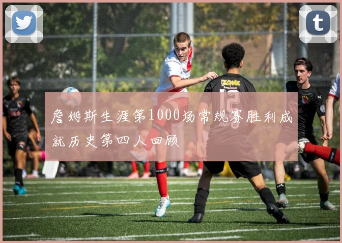 詹姆斯生涯第1000场常规赛胜利成就历史第四人回顾