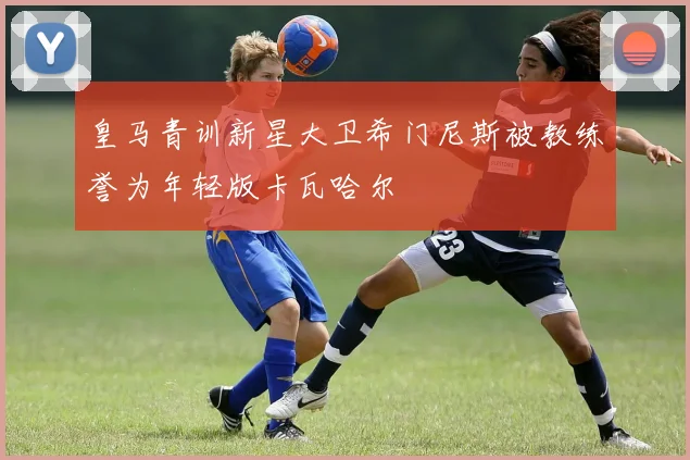 皇马青训新星大卫希门尼斯被教练誉为年轻版卡瓦哈尔