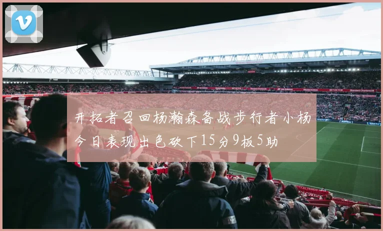 开拓者召回杨瀚森备战步行者小杨今日表现出色砍下15分9板5助