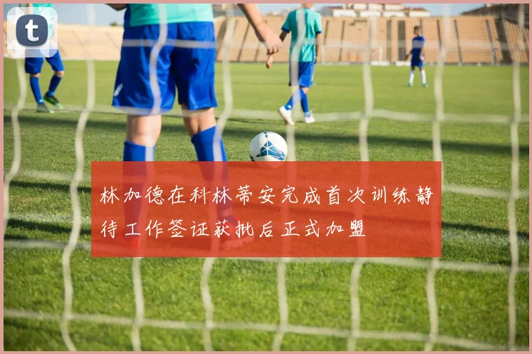 林加德在科林蒂安完成首次训练静待工作签证获批后正式加盟