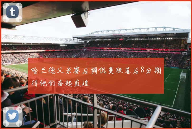 哈兰德父亲赛后调侃曼联落后8分期待他们奋起直追