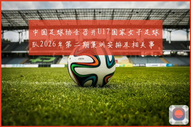 中国足球协会召开U17国家女子足球队2026年第二期集训安排及相关事项通知