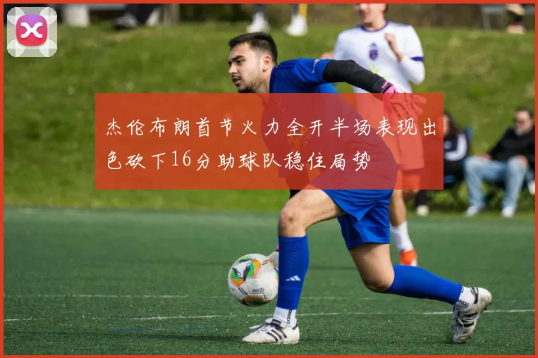 杰伦布朗首节火力全开半场表现出色砍下16分助球队稳住局势