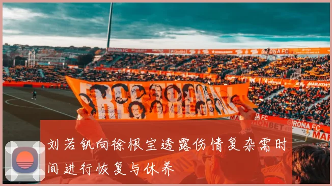 刘若钒向徐根宝透露伤情复杂需时间进行恢复与休养