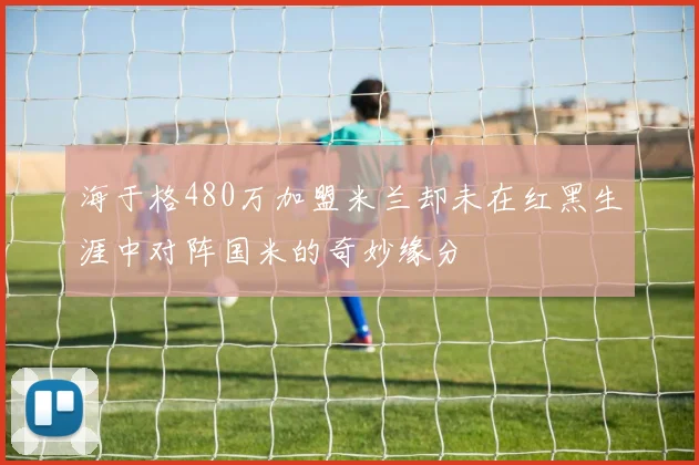 海于格480万加盟米兰却未在红黑生涯中对阵国米的奇妙缘分