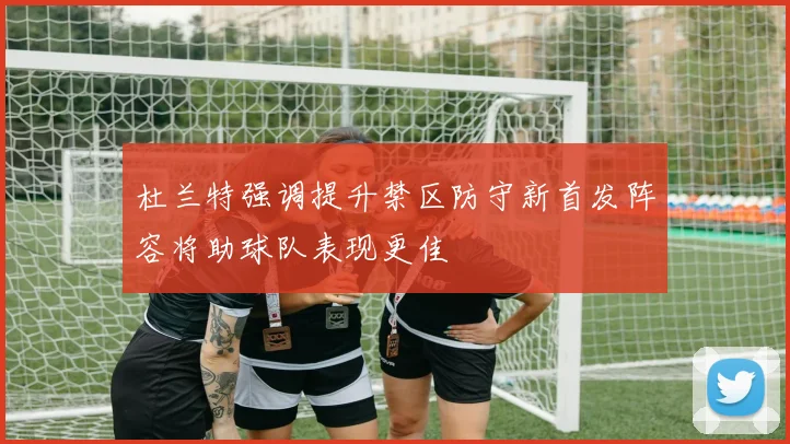 杜兰特强调提升禁区防守新首发阵容将助球队表现更佳