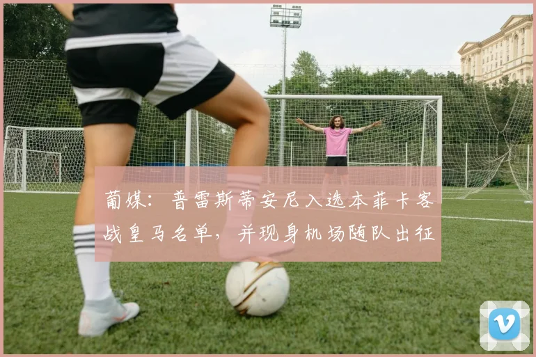 葡媒：普雷斯蒂安尼入选本菲卡客战皇马名单，并现身机场随队出征