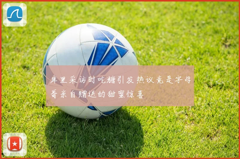 库里采访时吃糖引发热议竟是字母哥亲自赠送的甜蜜惊喜