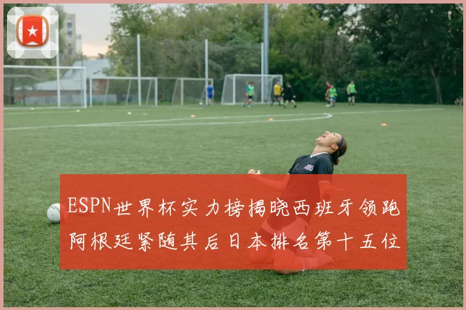 ESPN世界杯实力榜揭晓西班牙领跑阿根廷紧随其后日本排名第十五位