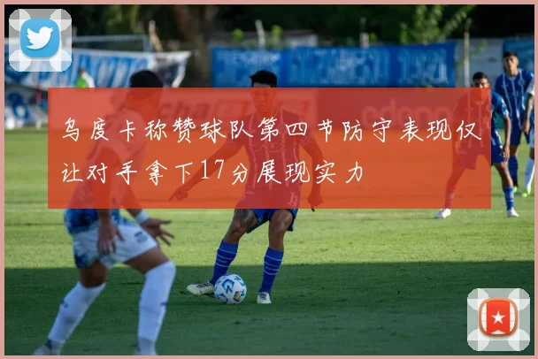 乌度卡称赞球队第四节防守表现仅让对手拿下17分展现实力